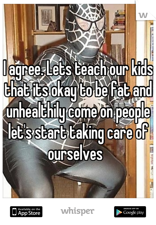 I agree. Lets teach our kids that its okay to be fat and unhealthily come on people let's start taking care of ourselves  