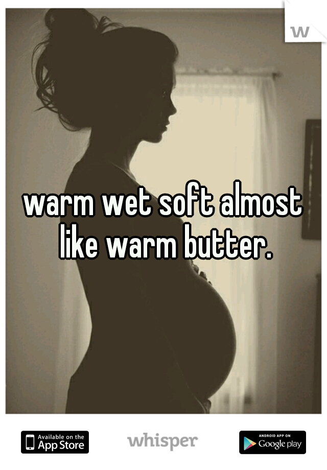 warm wet soft almost like warm butter.