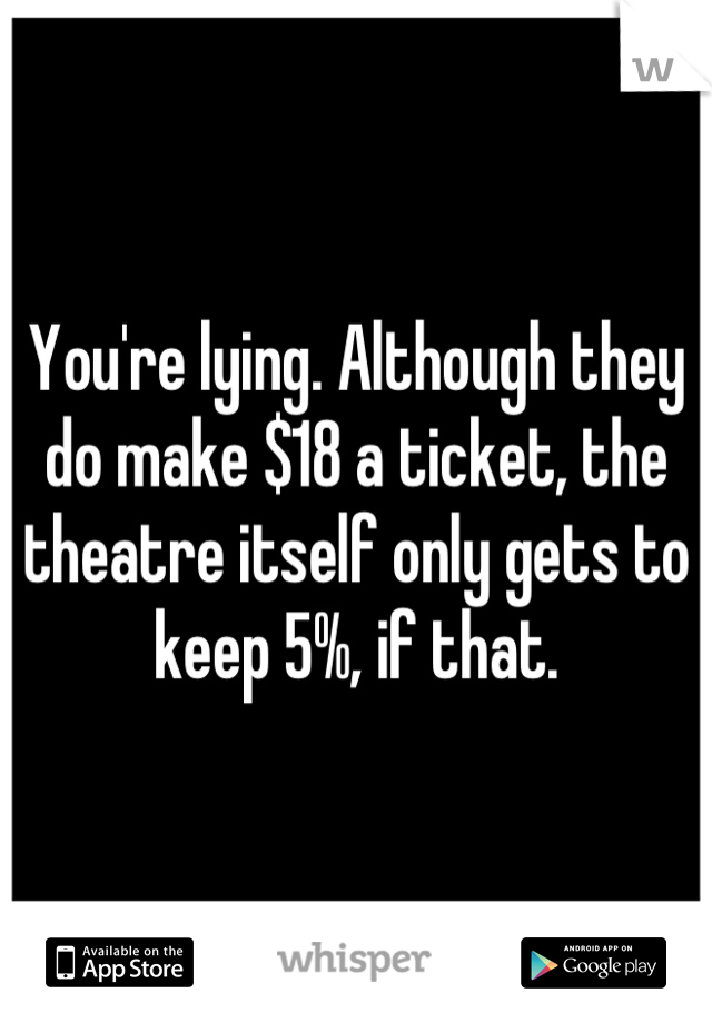 You're lying. Although they do make $18 a ticket, the theatre itself only gets to keep 5%, if that.