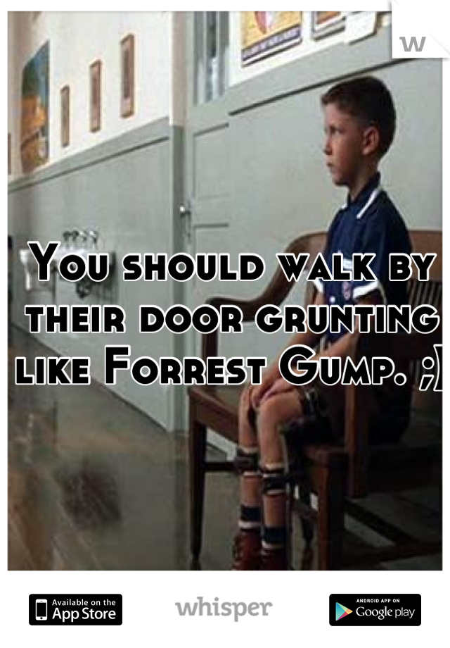 You should walk by their door grunting like Forrest Gump. ;)