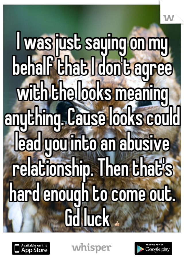 I was just saying on my behalf that I don't agree with the looks meaning anything. Cause looks could lead you into an abusive relationship. Then that's hard enough to come out. Gd luck 👍