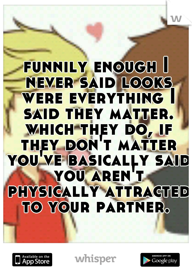 funnily enough I never said looks were everything I said they matter. which they do, if they don't matter you've basically said you aren't physically attracted to your partner. 