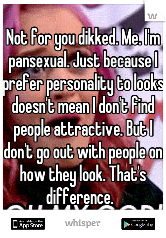 Not for you dikked. Me. I'm pansexual. Just because I prefer personality to looks doesn't mean I don't find people attractive. But I don't go out with people on how they look. That's difference.  