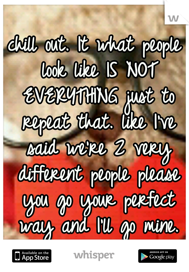 chill out. It what people look like IS NOT EVERYTHING just to repeat that. like I've said we're 2 very different people please you go your perfect way and I'll go mine.