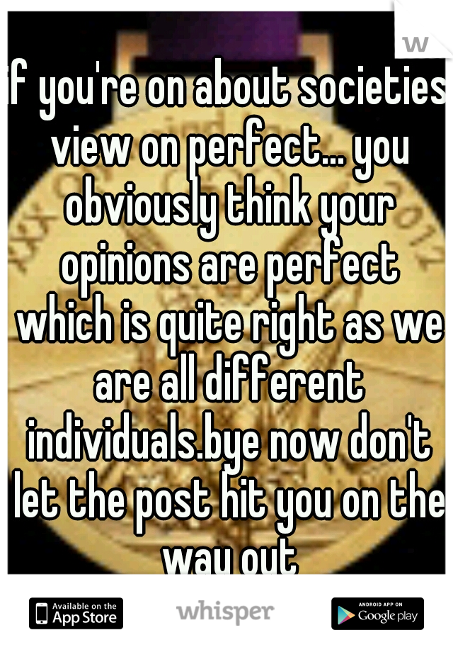 if you're on about societies view on perfect... you obviously think your opinions are perfect which is quite right as we are all different individuals.bye now don't let the post hit you on the way out