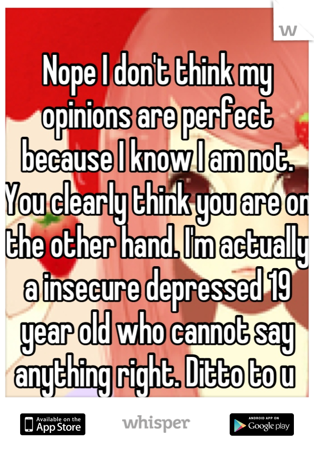 Nope I don't think my opinions are perfect because I know I am not. You clearly think you are on the other hand. I'm actually a insecure depressed 19 year old who cannot say anything right. Ditto to u 