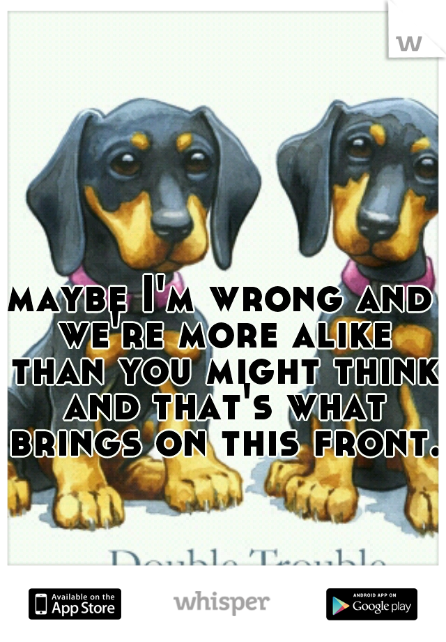 maybe I'm wrong and we're more alike than you might think and that's what brings on this front. 