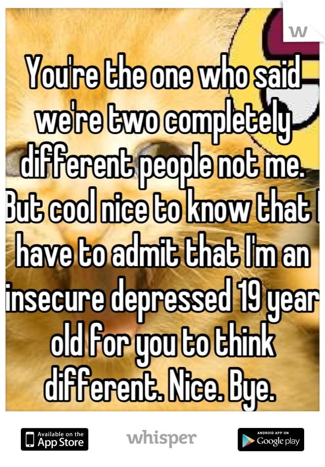 You're the one who said we're two completely different people not me. But cool nice to know that I have to admit that I'm an insecure depressed 19 year old for you to think different. Nice. Bye. 