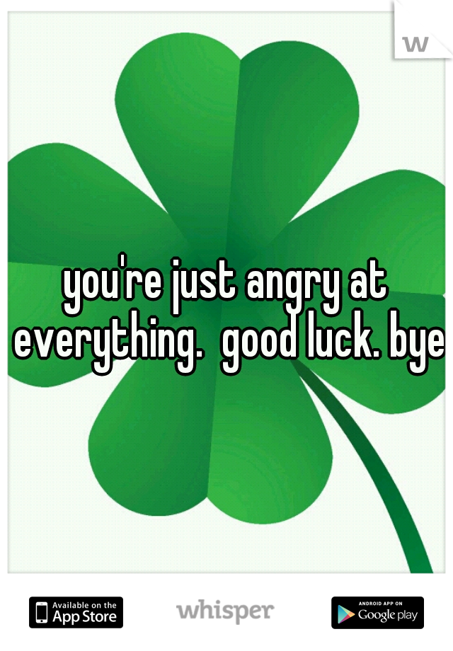 you're just angry at everything.  good luck. bye