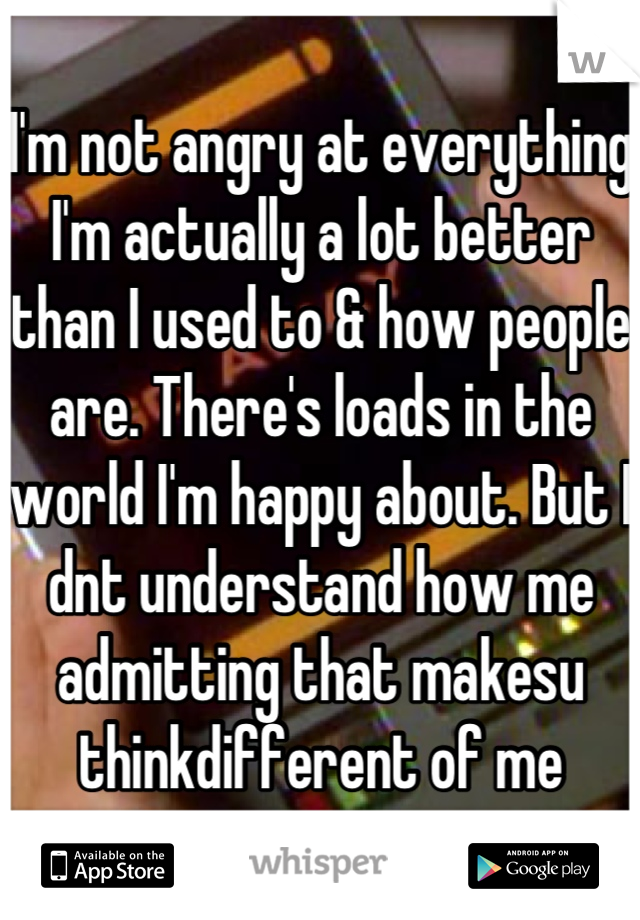 I'm not angry at everything I'm actually a lot better than I used to & how people are. There's loads in the world I'm happy about. But I dnt understand how me admitting that makesu thinkdifferent of me