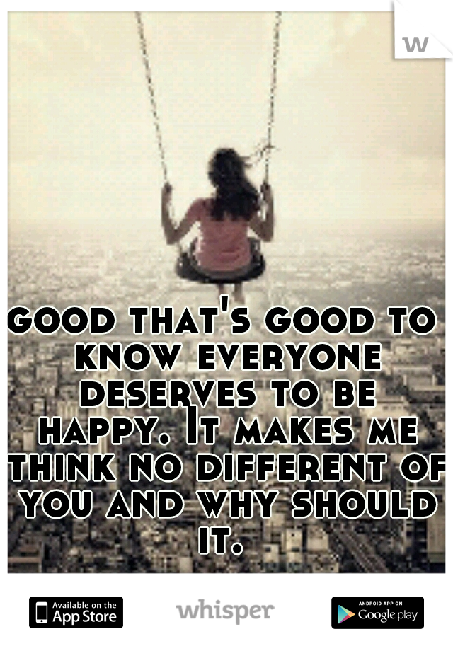 good that's good to know everyone deserves to be happy. It makes me think no different of you and why should it. 