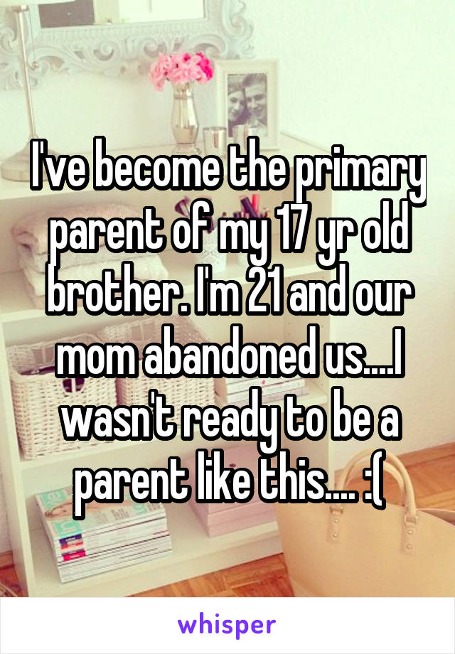 I've become the primary parent of my 17 yr old brother. I'm 21 and our mom abandoned us....I wasn't ready to be a parent like this.... :(