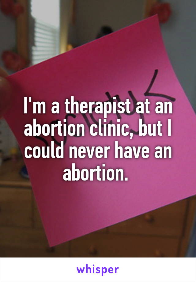 I'm a therapist at an abortion clinic, but I could never have an abortion. 