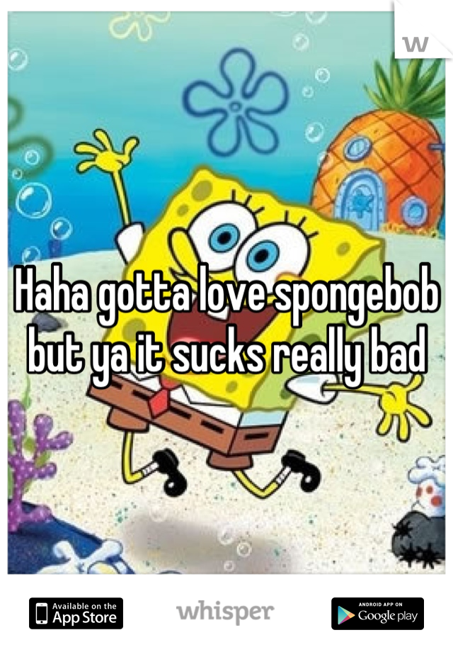Haha gotta love spongebob but ya it sucks really bad