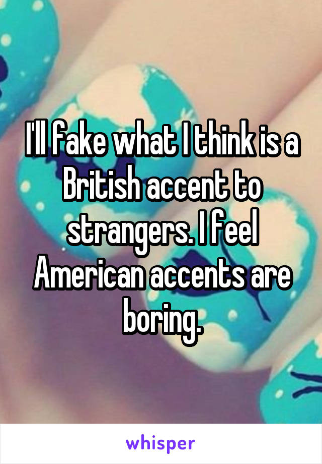 I'll fake what I think is a British accent to strangers. I feel American accents are boring.
