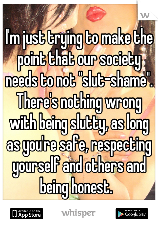 I'm just trying to make the point that our society needs to not "slut-shame".  There's nothing wrong with being slutty, as long as you're safe, respecting yourself and others and being honest.  