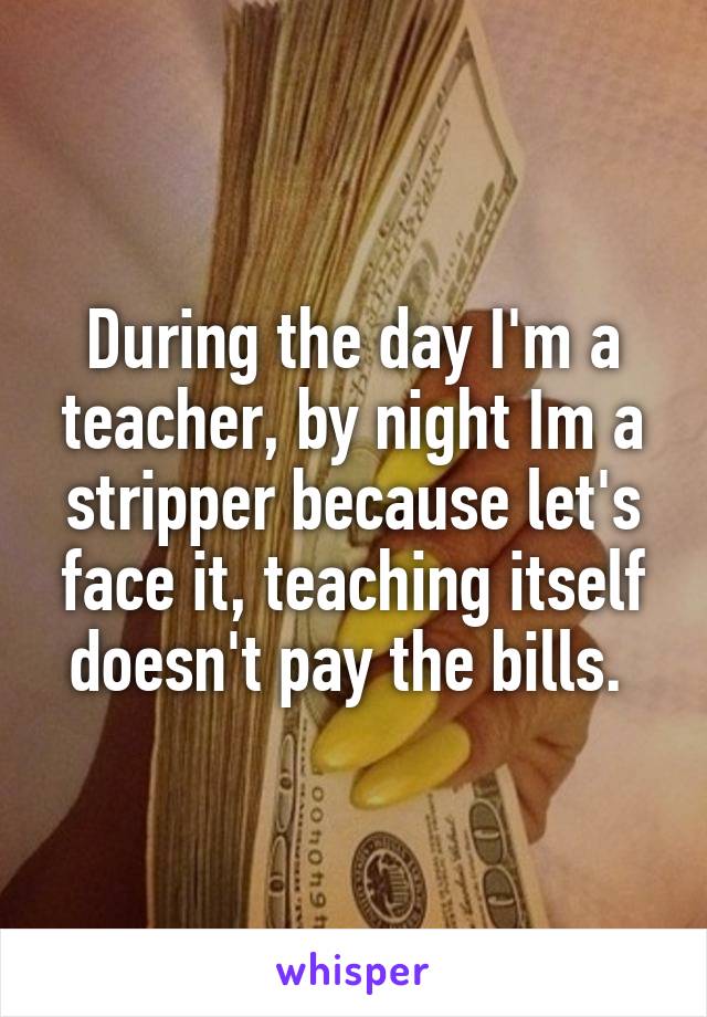 During the day I'm a teacher, by night Im a stripper because let's face it, teaching itself doesn't pay the bills. 