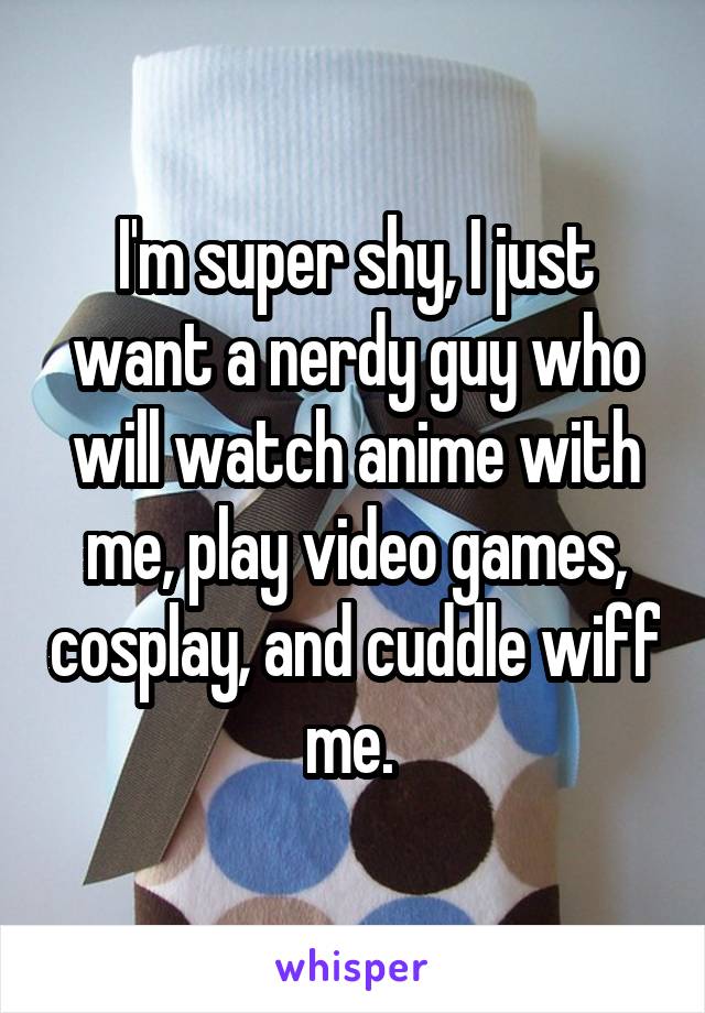I'm super shy, I just want a nerdy guy who will watch anime with me, play video games, cosplay, and cuddle wiff me. 