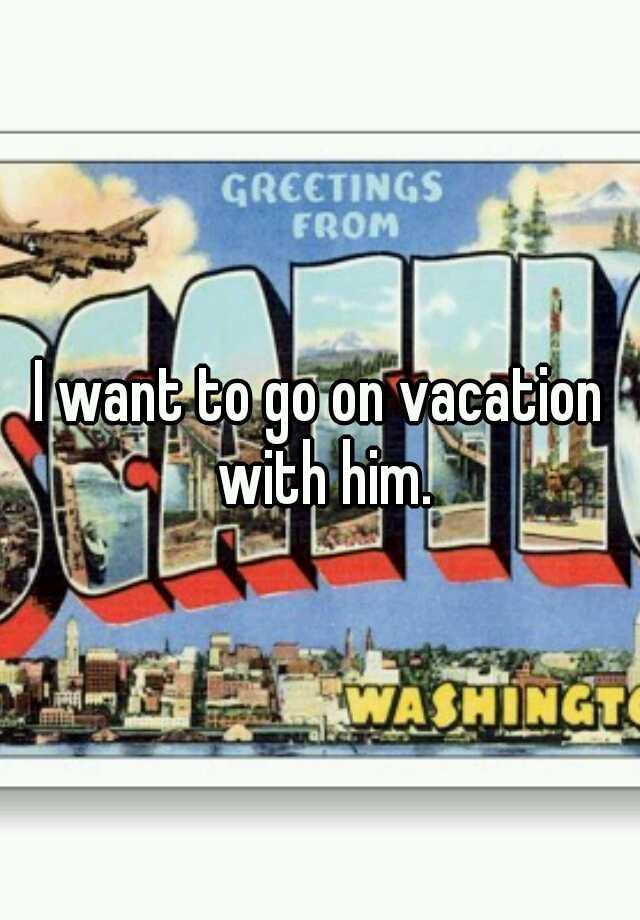 i-want-to-go-on-vacation-with-him