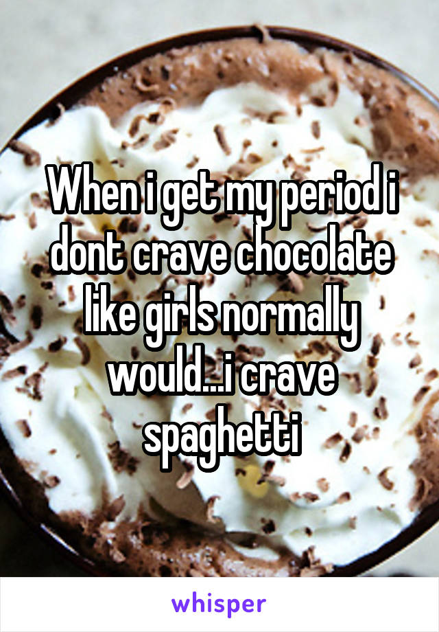 When i get my period i dont crave chocolate like girls normally would...i crave spaghetti