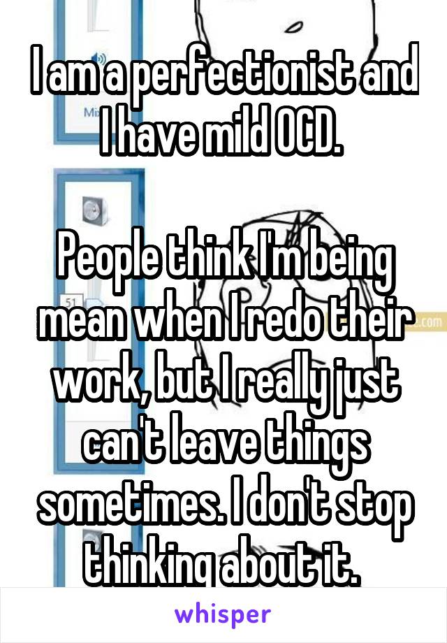 I am a perfectionist and I have mild OCD. 

People think I'm being mean when I redo their work, but I really just can't leave things sometimes. I don't stop thinking about it. 