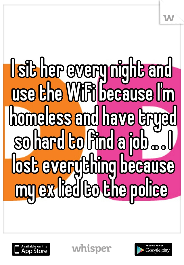 I sit her every night and use the WiFi because I'm homeless and have tryed so hard to find a job .. . I lost everything because my ex lied to the police 