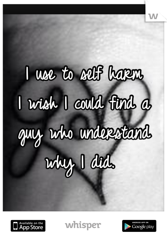 I use to self harm
I wish I could find a guy who understand why I did. 