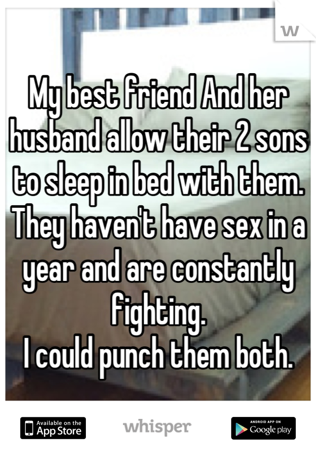 My best friend And her husband allow their 2 sons to sleep in bed with them. 
They haven't have sex in a year and are constantly fighting.
I could punch them both.