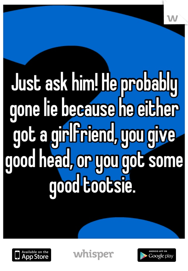 Just ask him! He probably gone lie because he either got a girlfriend, you give good head, or you got some good tootsie. 