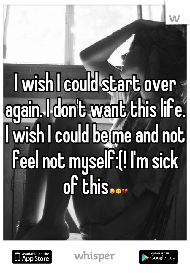 I wish I could start over again. I don't want this life. I wish I could be me and not feel not myself:(! I'm sick of this😭😔💔