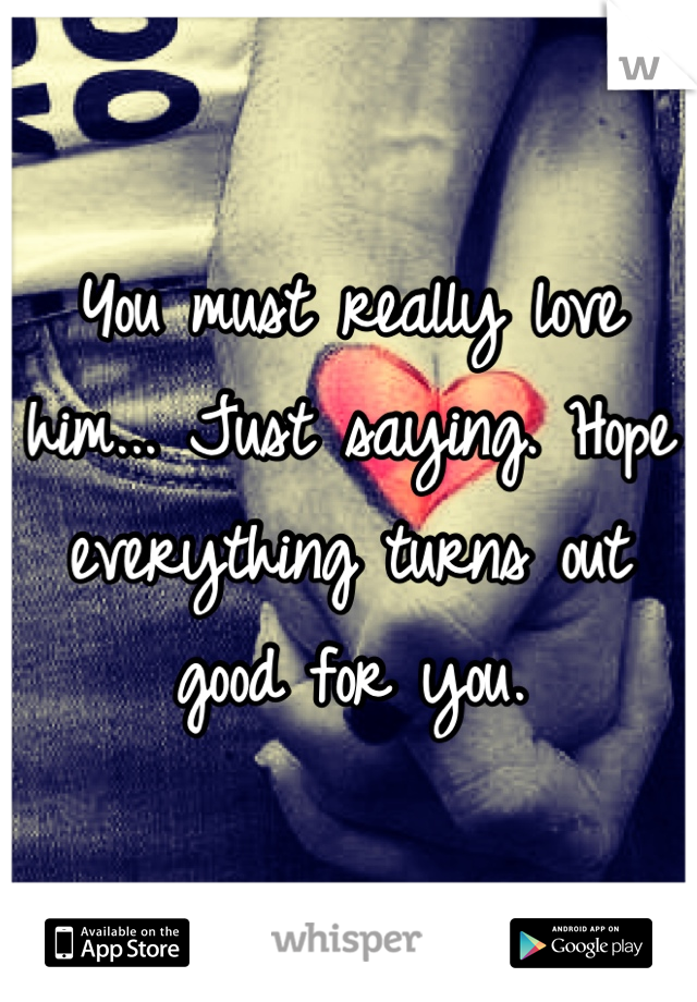 You must really love him... Just saying. Hope everything turns out good for you.