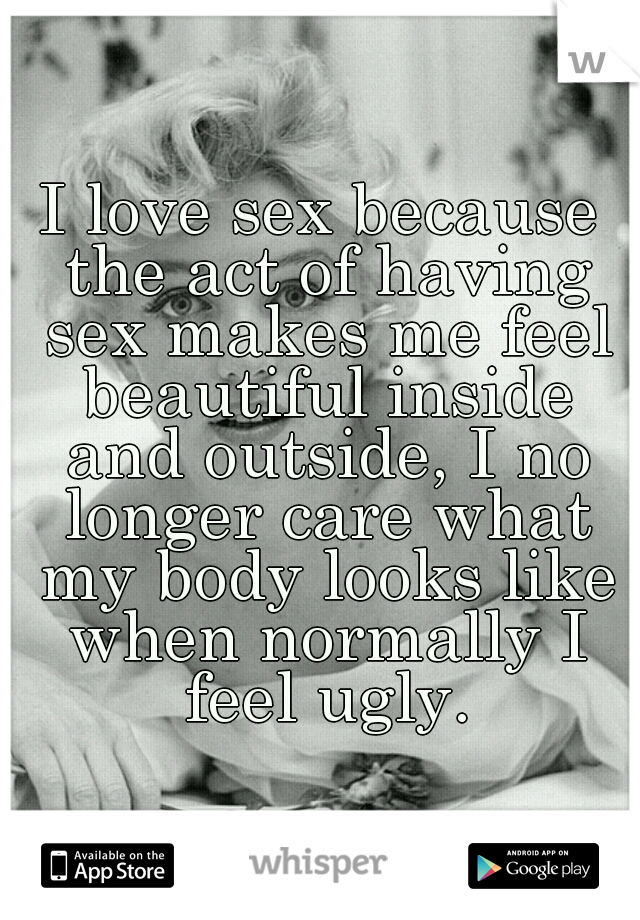 I love sex because the act of having sex makes me feel beautiful inside and outside, I no longer care what my body looks like when normally I feel ugly.