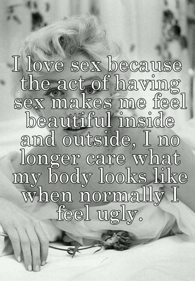 I love sex because the act of having sex makes me feel beautiful inside and outside, I no longer care what my body looks like when normally I feel ugly.