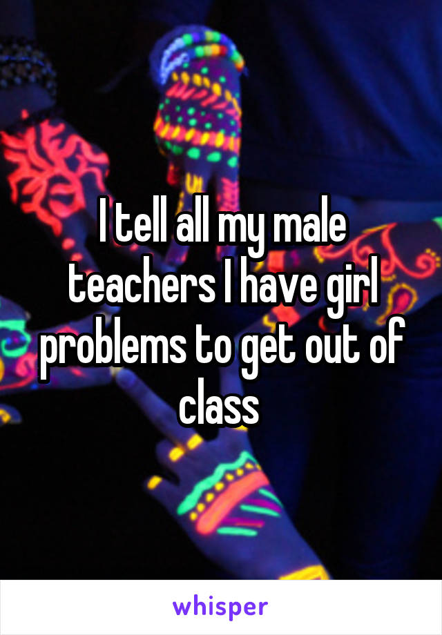I tell all my male teachers I have girl problems to get out of class 