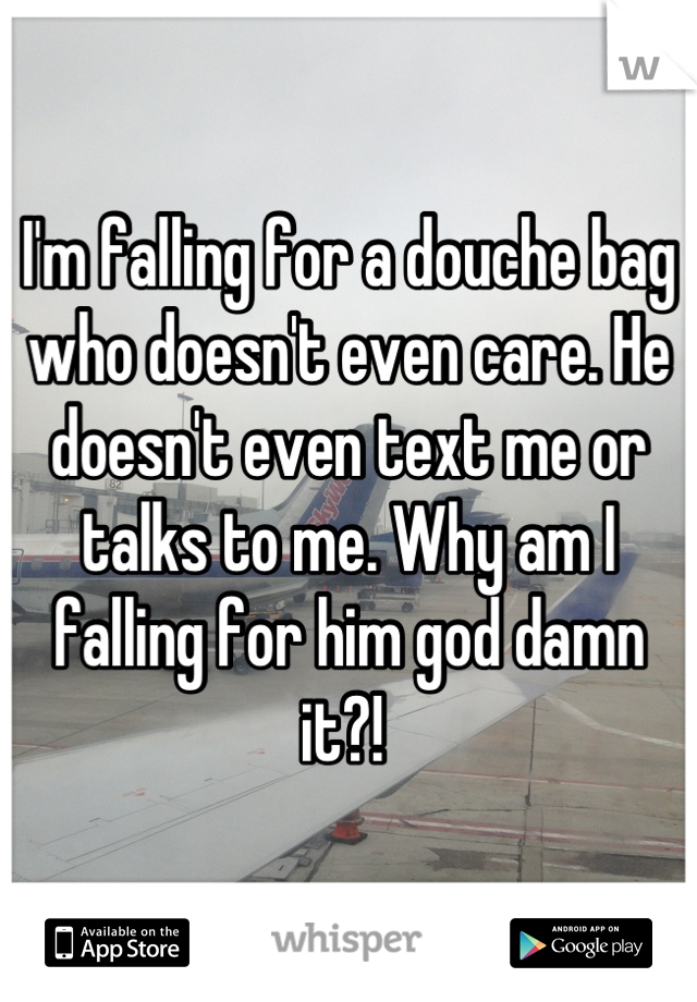 I'm falling for a douche bag who doesn't even care. He doesn't even text me or talks to me. Why am I falling for him god damn it?! 
