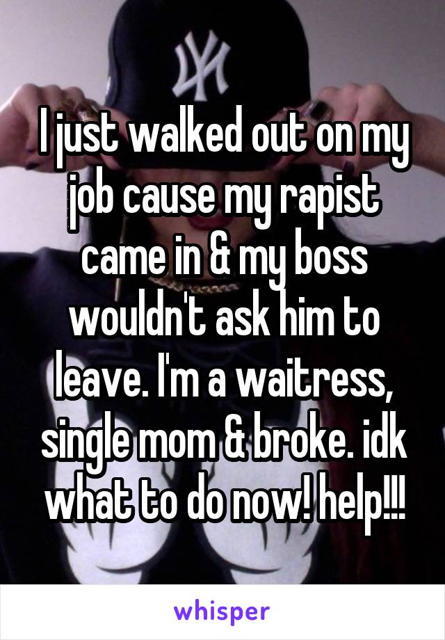 I just walked out on my job cause my rapist came in & my boss wouldn't ask him to leave. I'm a waitress, single mom & broke. idk what to do now! help!!!