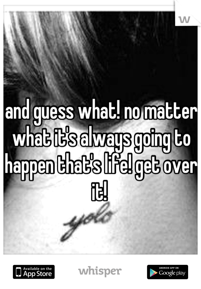 and guess what! no matter what it's always going to happen that's life! get over it! 