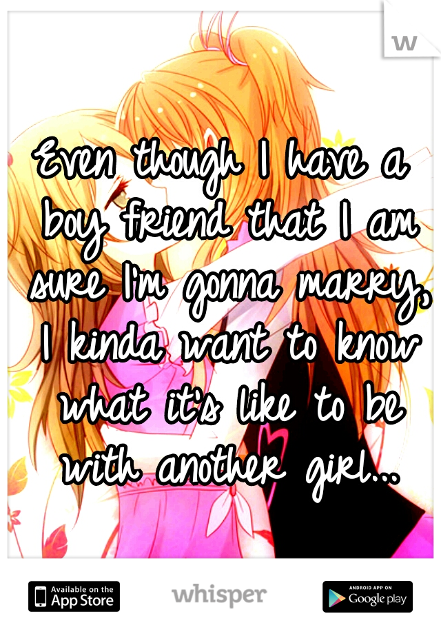 Even though I have a boy friend that I am sure I'm gonna marry, I kinda want to know what it's like to be with another girl...