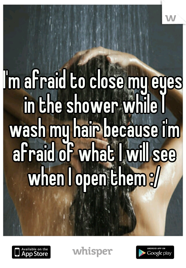 I'm afraid to close my eyes in the shower while I wash my hair because i'm afraid of what I will see when I open them :/