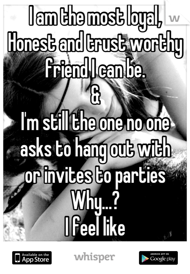 I am the most loyal, 
Honest and trust worthy
friend I can be.
&
I'm still the one no one 
asks to hang out with 
or invites to parties 
Why...? 
I feel like
I have no one.