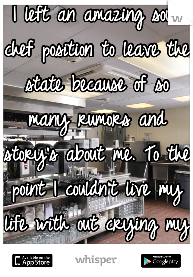 I left an amazing sous chef position to leave the state because of so many rumors and story's about me. To the point I couldn't live my life with out crying my self to sleep.