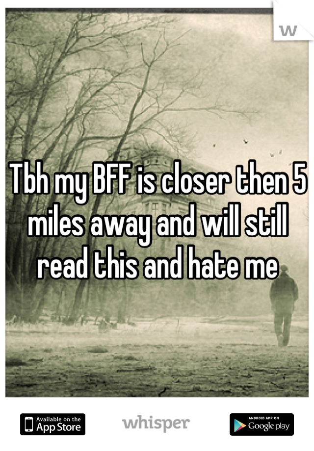 Tbh my BFF is closer then 5 miles away and will still read this and hate me