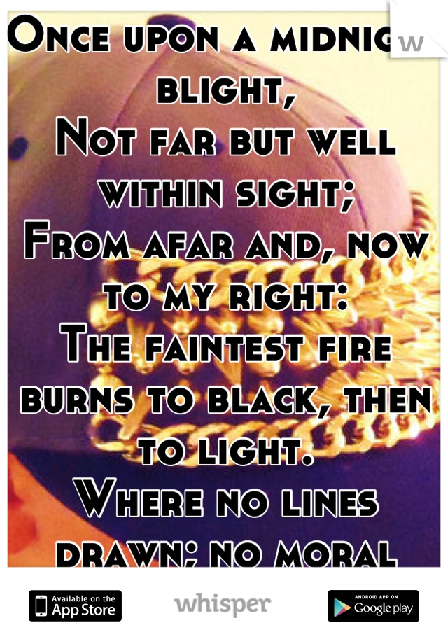 Once upon a midnight blight,
Not far but well within sight;
From afar and, now to my right:
The faintest fire burns to black, then to light. 
Where no lines drawn; no moral been broken by;