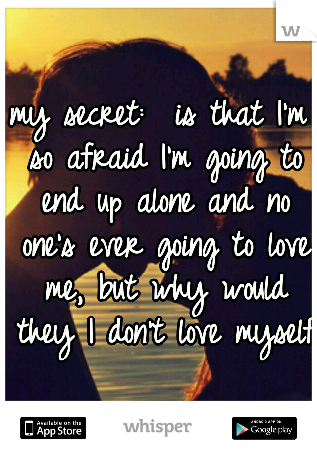 my secret:  is that I'm so afraid I'm going to end up alone and no one's ever going to love me, but why would they I don't love myself 