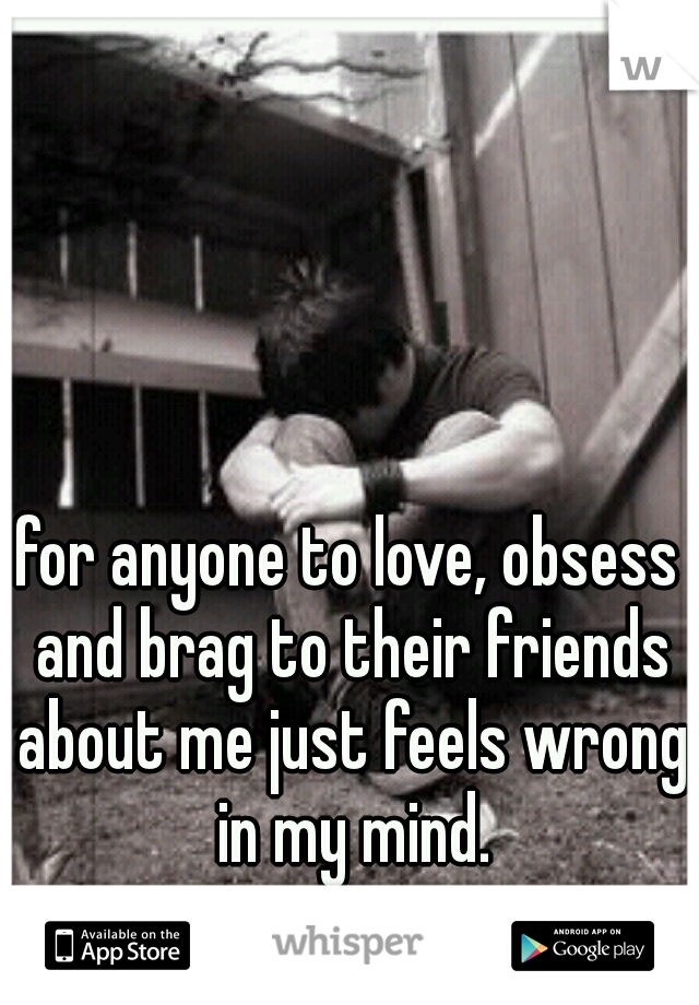 for anyone to love, obsess and brag to their friends about me just feels wrong in my mind.