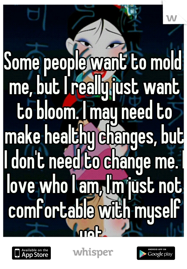 Some people want to mold me, but I really just want to bloom. I may need to make healthy changes, but I don't need to change me. I love who I am, I'm just not comfortable with myself yet. 