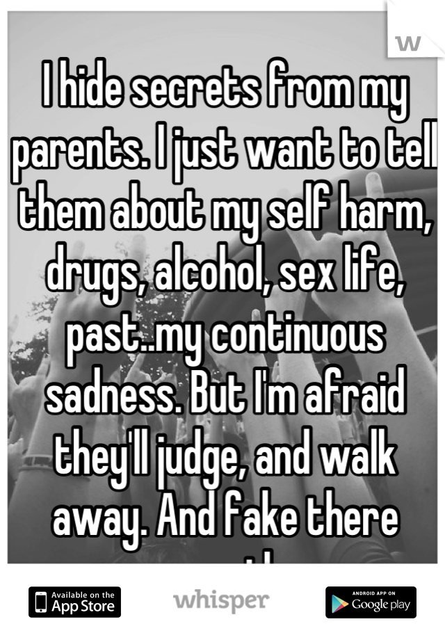 I hide secrets from my parents. I just want to tell them about my self harm, drugs, alcohol, sex life, past..my continuous sadness. But I'm afraid they'll judge, and walk away. And fake there sympathy.