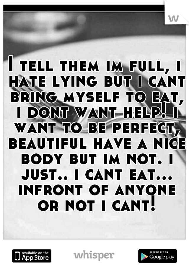 I tell them im full, i hate lying but i cant bring myself to eat, i dont want help! i want to be perfect, beautiful have a nice body but im not. i just.. i cant eat... infront of anyone or not i cant!