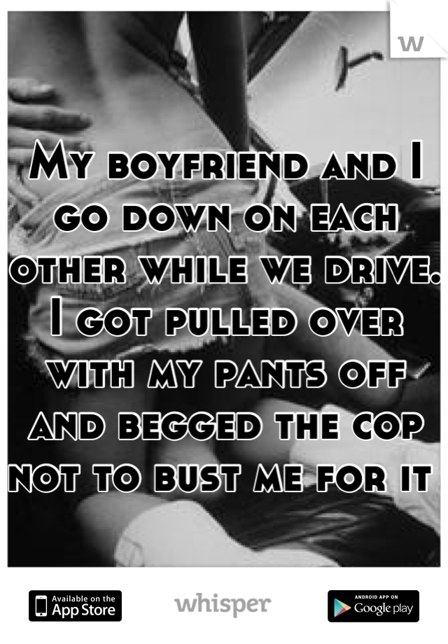 My boyfriend and I go down on each other while we drive. I got pulled over with my pants off and begged the cop not to bust me for it 