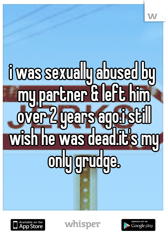 i was sexually abused by my partner & left him over 2 years ago.i still wish he was dead.it's my only grudge.